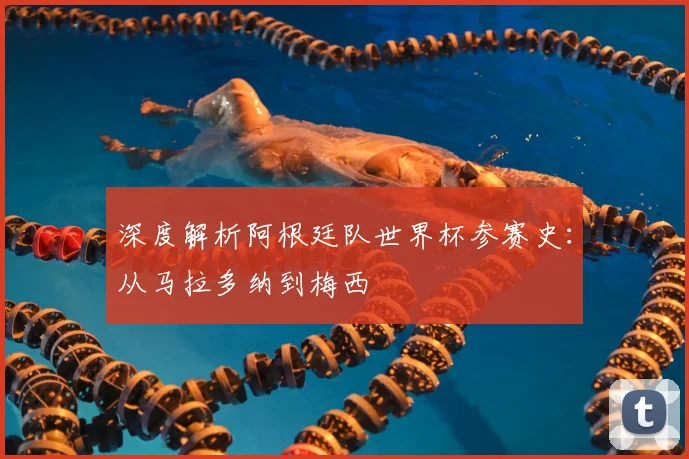 深度解析阿根廷队世界杯参赛史:从马拉多纳到梅西