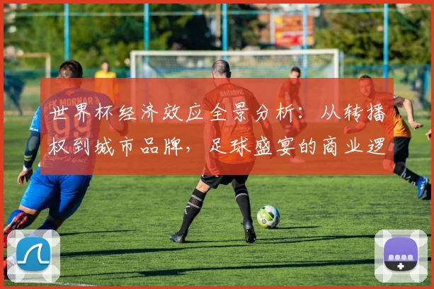 世界杯经济效应全景分析:从转播权到城市品牌,足球盛宴的商业逻辑