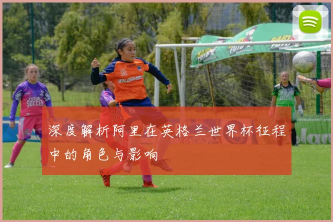 深度解析阿里在英格兰世界杯征程中的角色与影响