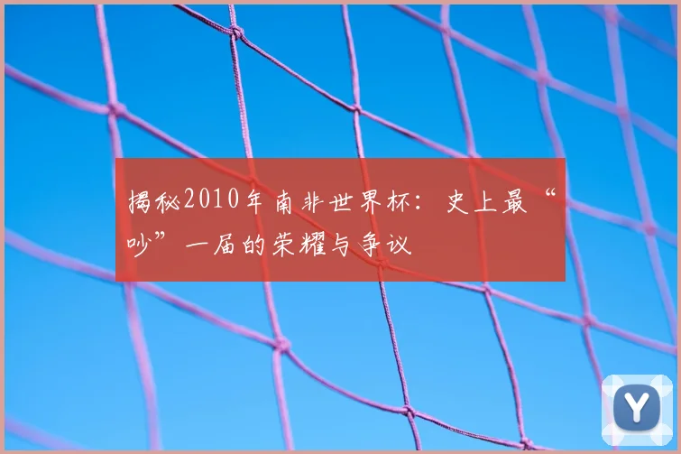 揭秘2010年南非世界杯：史上最“吵”一届的荣耀与争议