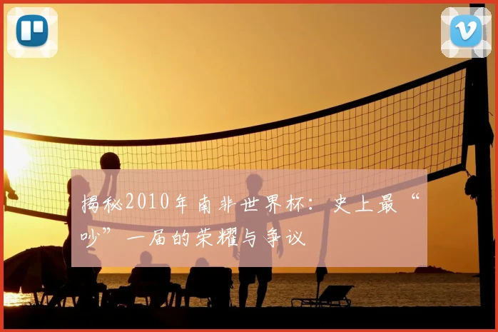 揭秘2010年南非世界杯：史上最“吵”一届的荣耀与争议