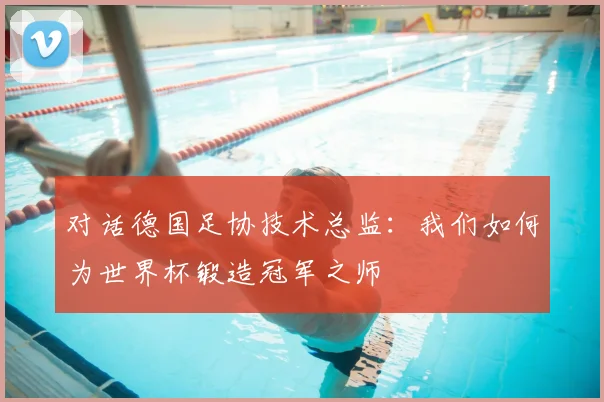 对话德国足协技术总监:我们如何为世界杯锻造冠军之师